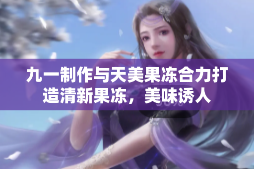 九一制作与天美果冻合力打造清新果冻，美味诱人