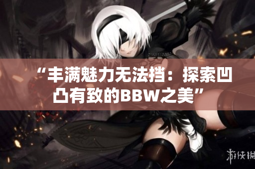 “丰满魅力无法挡：探索凹凸有致的BBW之美”