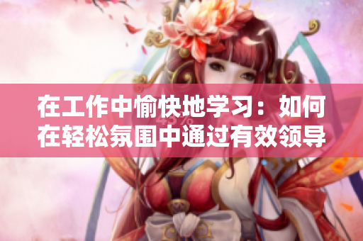 在工作中愉快地学习：如何在轻松氛围中通过有效领导提升团队效率