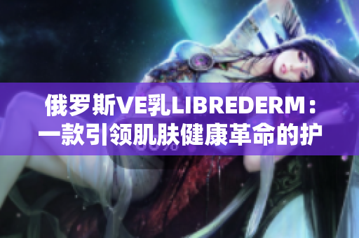 俄罗斯VE乳LIBREDERM：一款引领肌肤健康革命的护肤神器