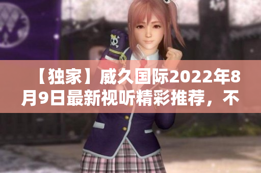 【独家】威久国际2022年8月9日最新视听精彩推荐，不容错过!