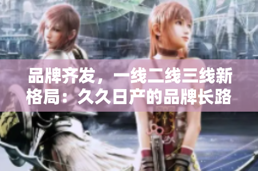 品牌齐发，一线二线三线新格局：久久日产的品牌长路