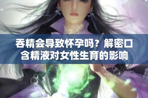 吞精会导致怀孕吗？解密口含精液对女性生育的影响