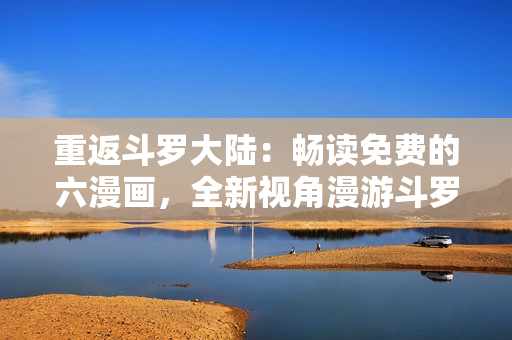 重返斗罗大陆：畅读免费的六漫画，全新视角漫游斗罗世界