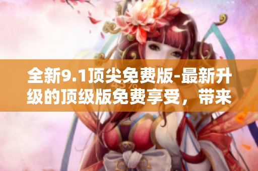 全新9.1顶尖免费版-最新升级的顶级版免费享受，带来更多精彩体验