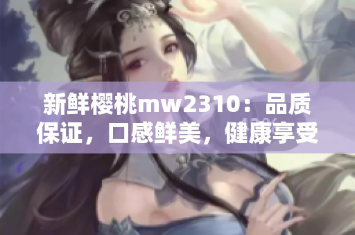 新鲜樱桃mw2310：品质保证，口感鲜美，健康享受
