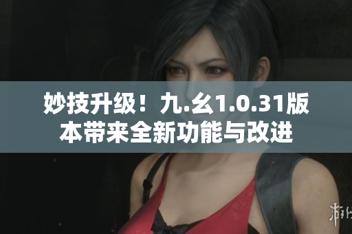 妙技升级！九.幺1.0.31版本带来全新功能与改进