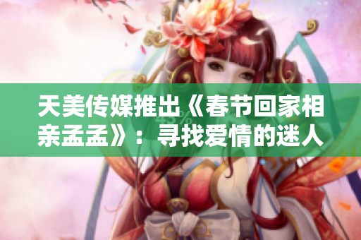 天美传媒推出《春节回家相亲孟孟》：寻找爱情的迷人旅程