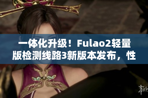 一体化升级！Fulao2轻量版检测线路3新版本发布，性能再升级！