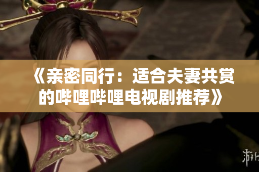 《亲密同行：适合夫妻共赏的哔哩哔哩电视剧推荐》