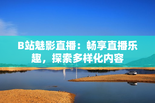 B站魅影直播：畅享直播乐趣，探索多样化内容