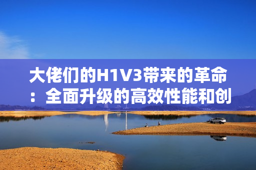 大佬们的H1V3带来的革命：全面升级的高效性能和创新功能