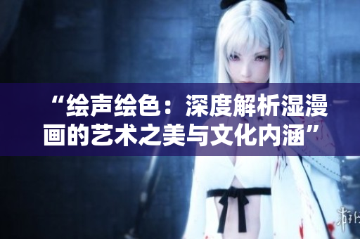 “绘声绘色：深度解析湿漫画的艺术之美与文化内涵”