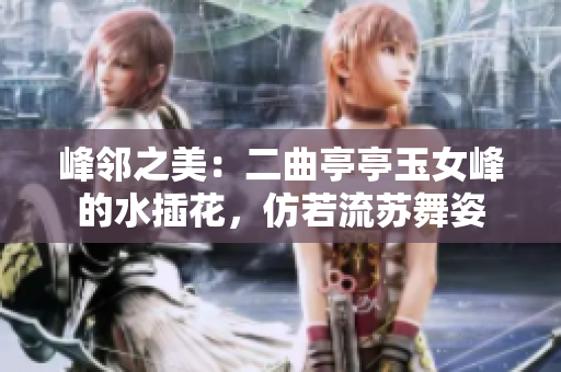峰邻之美：二曲亭亭玉女峰的水插花，仿若流苏舞姿