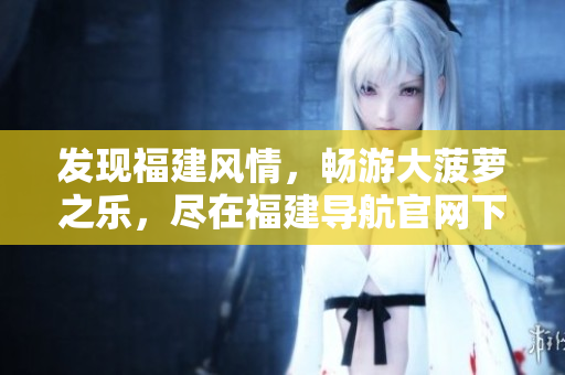 发现福建风情，畅游大菠萝之乐，尽在福建导航官网下载