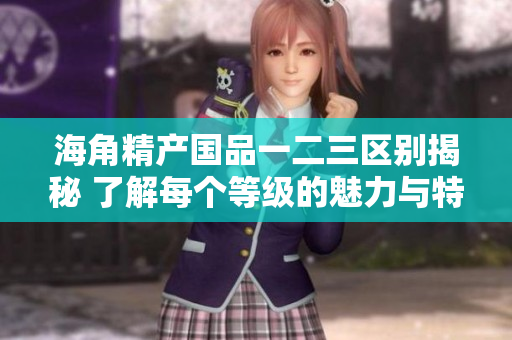 海角精产国品一二三区别揭秘 了解每个等级的魅力与特点