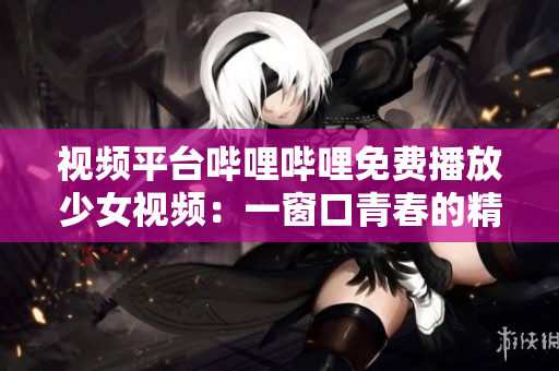 视频平台哔哩哔哩免费播放少女视频：一窗口青春的精彩世界