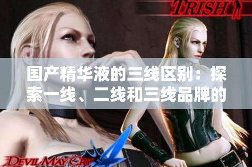 国产精华液的三线区别：探索一线、二线和三线品牌的特点
