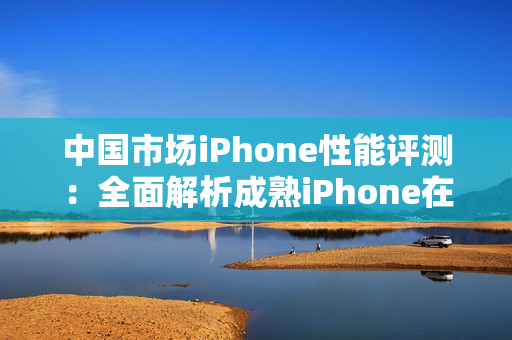 中国市场iPhone性能评测：全面解析成熟iPhone在各项指标上的表现