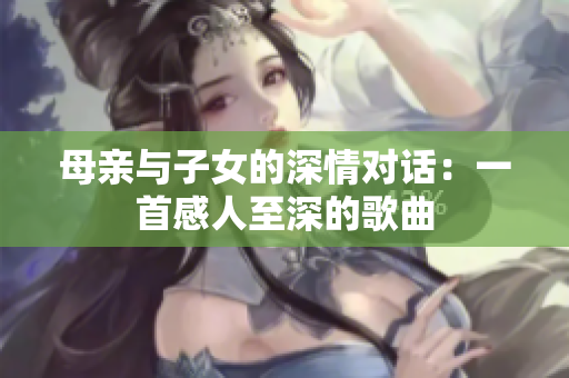 母亲与子女的深情对话：一首感人至深的歌曲