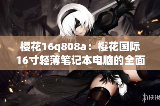 樱花16q808a：樱花国际16寸轻薄笔记本电脑的全面评测