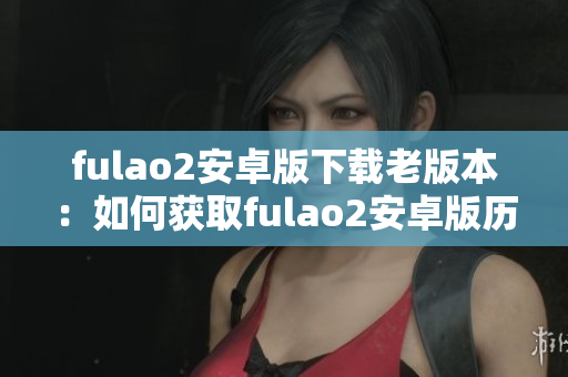 fulao2安卓版下载老版本：如何获取fulao2安卓版历史版本？