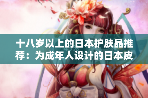 十八岁以上的日本护肤品推荐：为成年人设计的日本皮肤护理产品