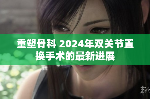 重塑骨科 2024年双关节置换手术的最新进展
