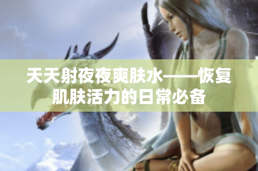 天天射夜夜爽肤水——恢复肌肤活力的日常必备