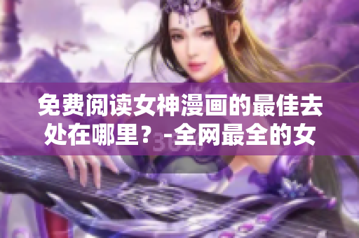 免费阅读女神漫画的最佳去处在哪里？-全网最全的女神漫画页面推荐