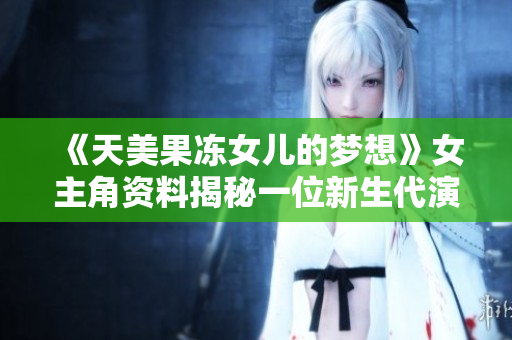 《天美果冻女儿的梦想》女主角资料揭秘一位新生代演员的故事