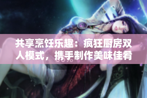 共享烹饪乐趣：疯狂厨房双人模式，携手制作美味佳肴