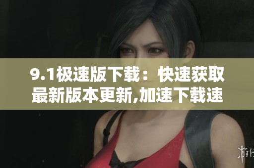 9.1极速版下载：快速获取最新版本更新,加速下载速度