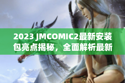2023 JMCOMIC2最新安装包亮点揭秘，全面解析最新特色功能