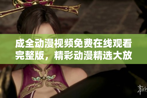 成全动漫视频免费在线观看完整版，精彩动漫精选大放送