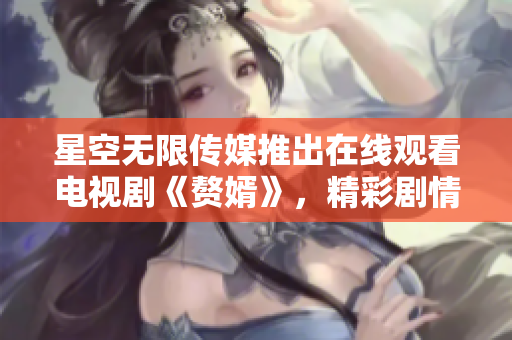 星空无限传媒推出在线观看电视剧《赘婿》，精彩剧情尽在其中