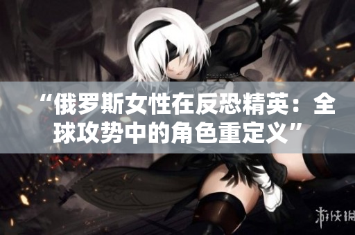 “俄罗斯女性在反恐精英：全球攻势中的角色重定义”