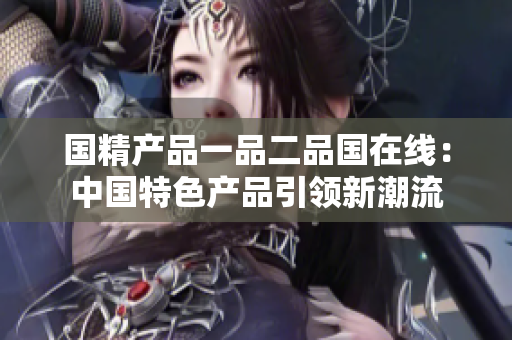 国精产品一品二品国在线：中国特色产品引领新潮流