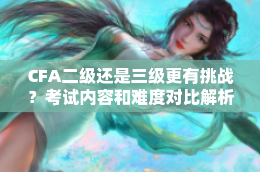CFA二级还是三级更有挑战？考试内容和难度对比解析