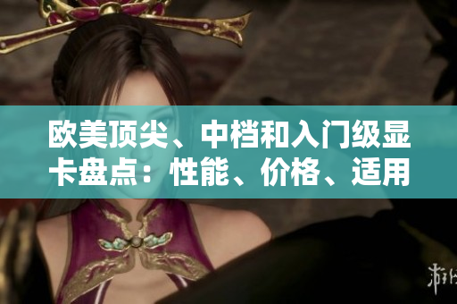 欧美顶尖、中档和入门级显卡盘点：性能、价格、适用场景一览