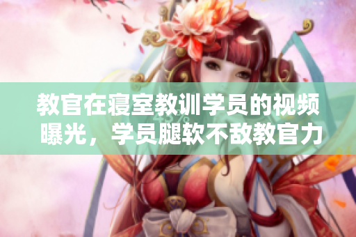 教官在寝室教训学员的视频 曝光，学员腿软不敌教官力量