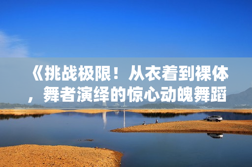 《挑战极限！从衣着到裸体，舞者演绎的惊心动魄舞蹈视频》
