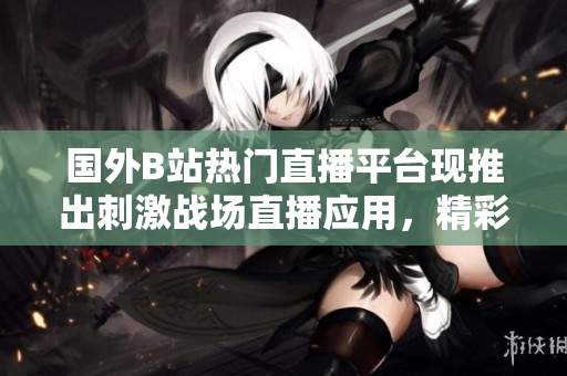 国外B站热门直播平台现推出刺激战场直播应用，精彩战局实时呈现
