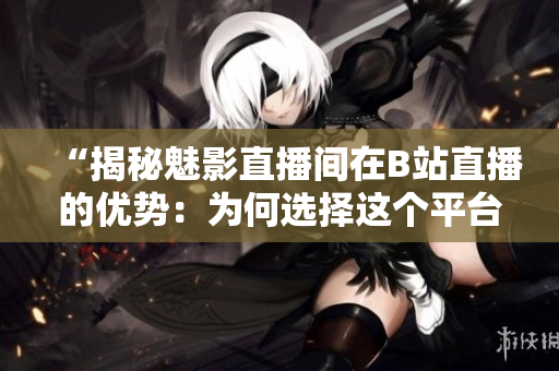 “揭秘魅影直播间在B站直播的优势：为何选择这个平台？”