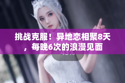 挑战克服！异地恋相聚8天，每晚6次的浪漫见面