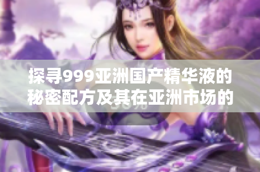 探寻999亚洲国产精华液的秘密配方及其在亚洲市场的受欢迎程度