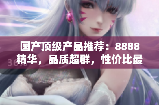 国产顶级产品推荐：8888精华，品质超群，性价比最高！