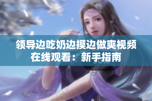 领导边吃奶边摸边做爽视频在线观看：新手指南