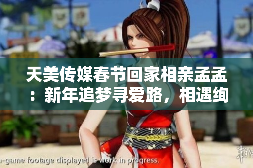 天美传媒春节回家相亲孟孟：新年追梦寻爱路，相遇绚烂人生舞台