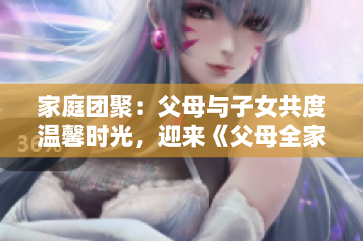 家庭团聚：父母与子女共度温馨时光，迎来《父母全家儿女大联欢》第14集